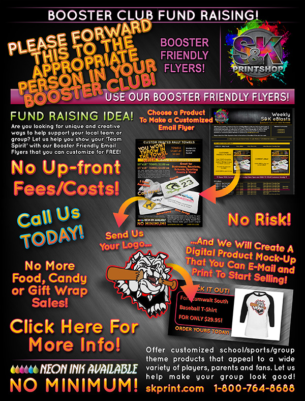 Increase your Fund Raising sales with NEW and EXCITING products from S&K! Use our Client/Booster Friendly Flyers to make customized flyers that you can send out to your clients and members to sell. There is NEVER an upfront cost with our products making it a NO RISK process! Click the above ad to find out more about our flyers and how we can help you sell customized products today!