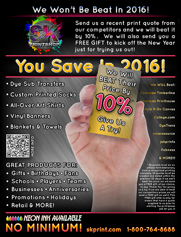 Let Us Beat Them In 2016! - S&K wants to be 'YOUR DYE SUB PRINTER IN 2016!' If you have a recent printing quote from another Dye Sublimation Printing company just send it to us at sales@skprint.com and we will try to beat it by 10%! If we can't beat it, we will send you a FREE Gift just for trying! Either way, you WIN!